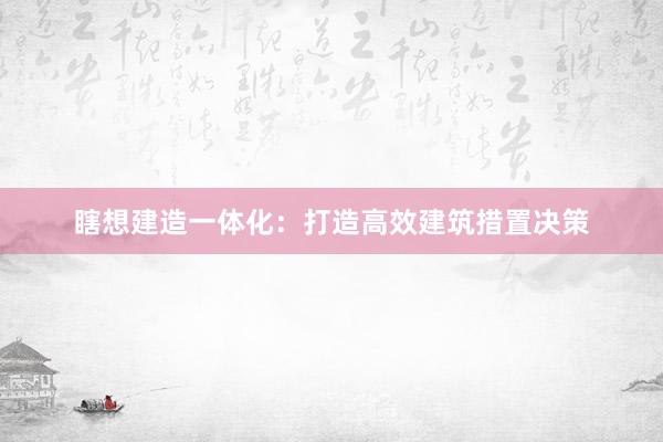 瞎想建造一体化：打造高效建筑措置决策