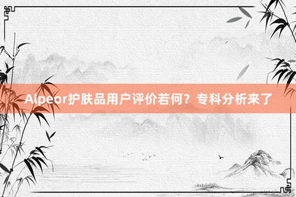Alpeor护肤品用户评价若何？专科分析来了
