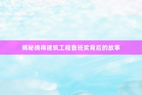 揭秘摘得建筑工程鲁班奖背后的故事