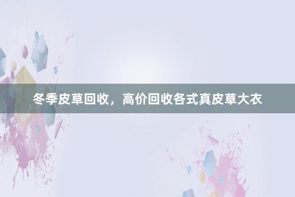 冬季皮草回收，高价回收各式真皮草大衣